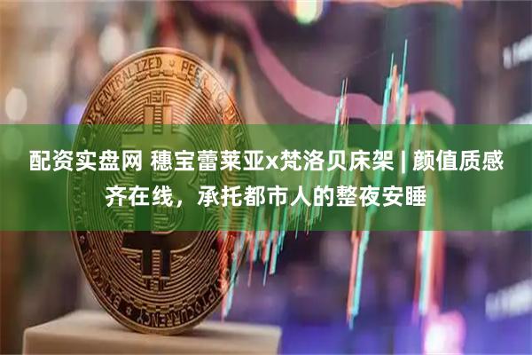 配资实盘网 穗宝蕾莱亚x梵洛贝床架 | 颜值质感齐在线，承托都市人的整夜安睡