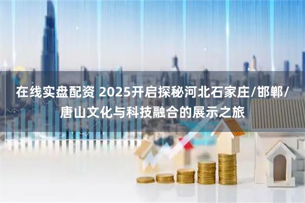 在线实盘配资 2025开启探秘河北石家庄/邯郸/唐山文化与科技融合的展示之旅
