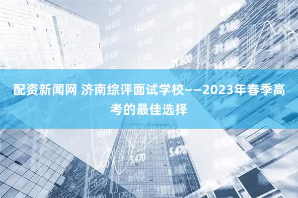 配资新闻网 济南综评面试学校——2023年春季高考的最佳选择