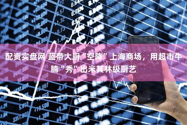 配资实盘网 蓝带大厨“空降”上海商场，用超市牛腩“秀”出米其林级厨艺