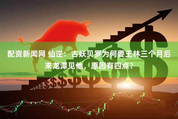配资新闻网 仙逆：古妖贝罗为何要王林三个月后来龙潭见他，原因有四点？