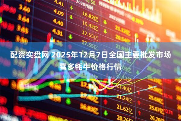 配资实盘网 2025年12月7日全国主要批发市场雪多牦牛价格行情