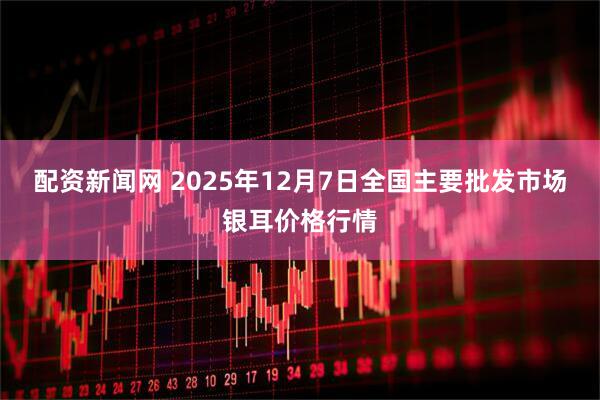 配资新闻网 2025年12月7日全国主要批发市场银耳价格行情
