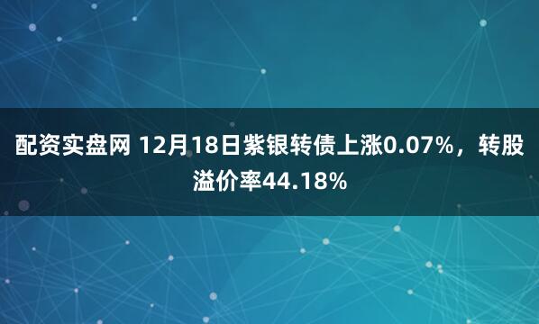 配资实盘网 12月18日紫银转债上涨0.07%，转股溢价率44.18%
