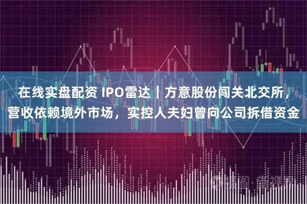 在线实盘配资 IPO雷达｜方意股份闯关北交所，营收依赖境外市场，实控人夫妇曾向公司拆借资金