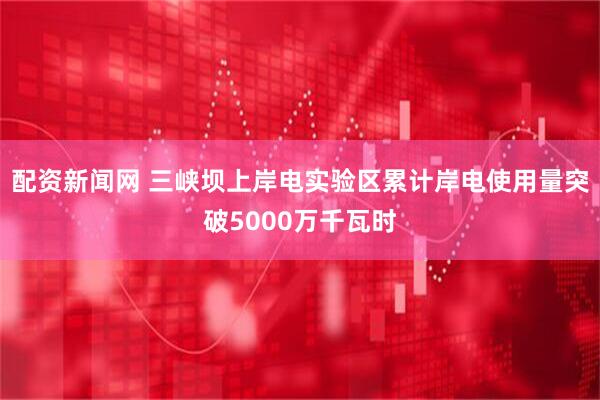 配资新闻网 三峡坝上岸电实验区累计岸电使用量突破5000万千瓦时