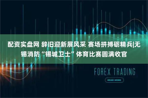 配资实盘网 辞旧迎新展风采 赛场拼搏砺精兵|无锡消防“锡城卫士”体育比赛圆满收官
