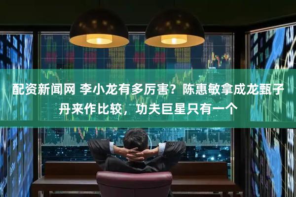 配资新闻网 李小龙有多厉害？陈惠敏拿成龙甄子丹来作比较，功夫巨星只有一个