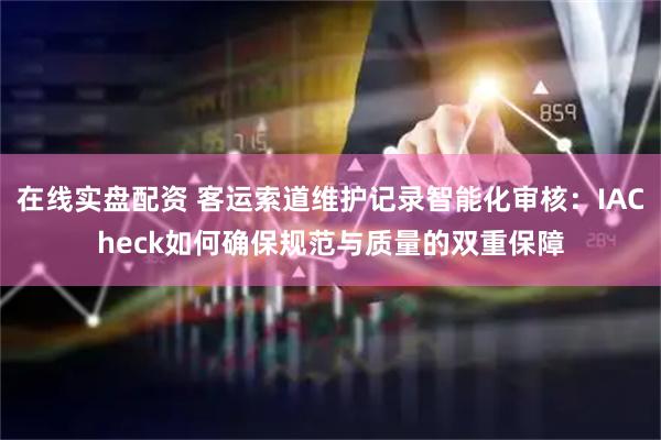 在线实盘配资 客运索道维护记录智能化审核：IACheck如何确保规范与质量的双重保障