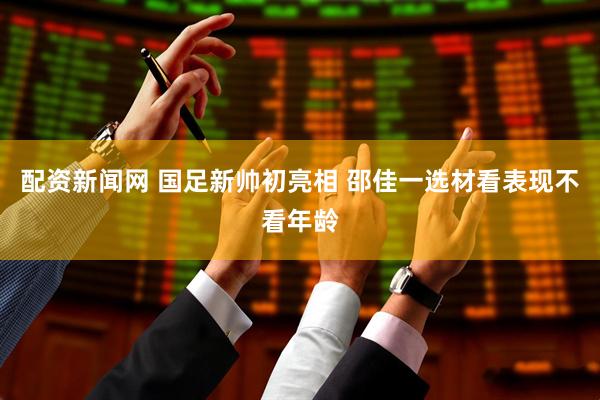 配资新闻网 国足新帅初亮相 邵佳一选材看表现不看年龄