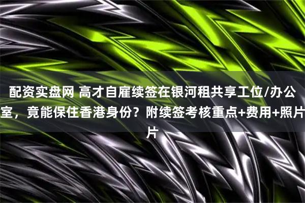 配资实盘网 高才自雇续签在银河租共享工位/办公室，竟能保住香港身份？附续签考核重点+费用+照片