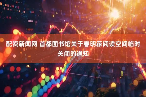 配资新闻网 首都图书馆关于春明簃阅读空间临时关闭的通知