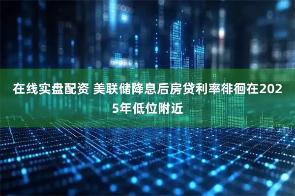 在线实盘配资 美联储降息后房贷利率徘徊在2025年低位附近