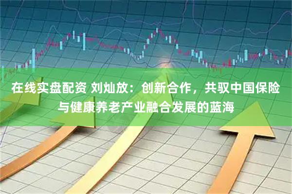 在线实盘配资 刘灿放：创新合作，共驭中国保险与健康养老产业融合发展的蓝海