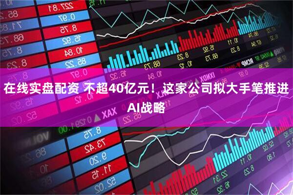 在线实盘配资 不超40亿元！这家公司拟大手笔推进AI战略