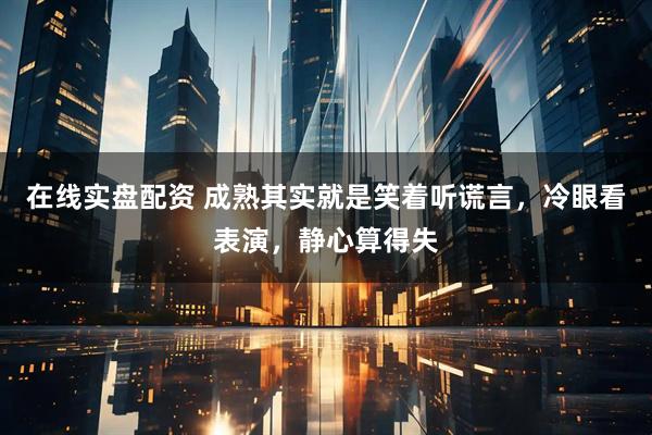 在线实盘配资 成熟其实就是笑着听谎言，冷眼看表演，静心算得失