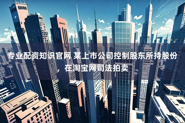 专业配资知识官网 某上市公司控制股东所持股份，在淘宝网司法拍卖