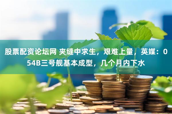 股票配资论坛网 夹缝中求生，艰难上量，英媒：054B三号舰基本成型，几个月内下水