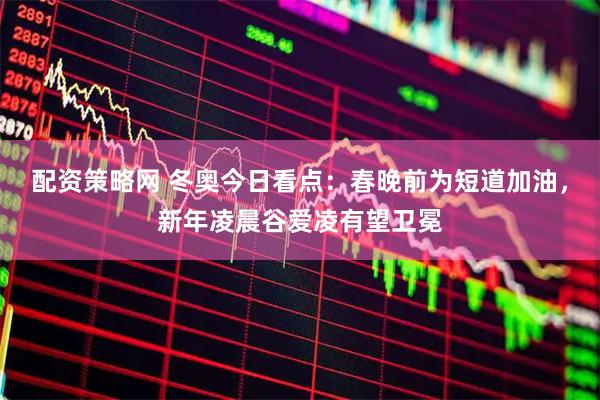 配资策略网 冬奥今日看点：春晚前为短道加油，新年凌晨谷爱凌有望卫冕