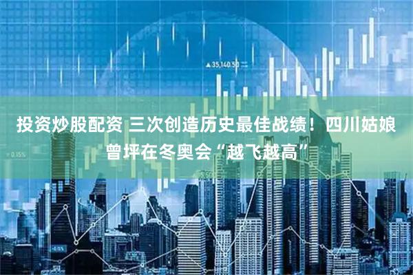 投资炒股配资 三次创造历史最佳战绩！四川姑娘曾坪在冬奥会“越飞越高”