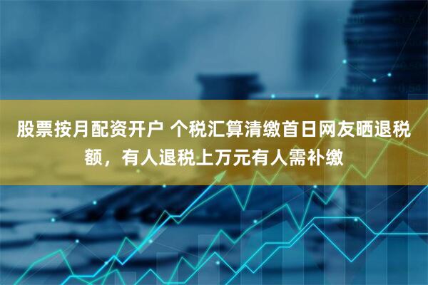 股票按月配资开户 个税汇算清缴首日网友晒退税额，有人退税上万元有人需补缴