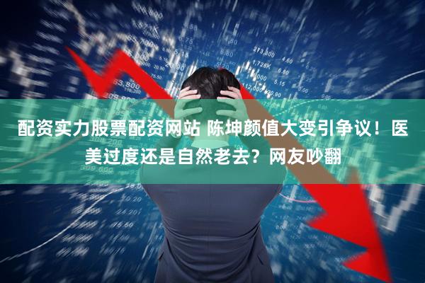 配资实力股票配资网站 陈坤颜值大变引争议！医美过度还是自然老去？网友吵翻
