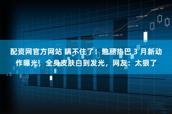 配资网官方网站 瞒不住了！迪丽热巴 3 月新动作曝光，全身皮肤白到发光，网友：太狠了