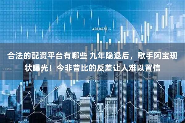 合法的配资平台有哪些 九年隐退后，歌手阿宝现状曝光！今非昔比的反差让人难以置信