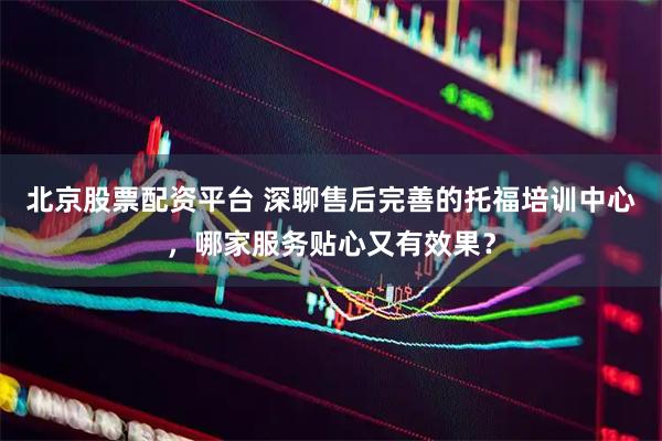 北京股票配资平台 深聊售后完善的托福培训中心，哪家服务贴心又有效果？