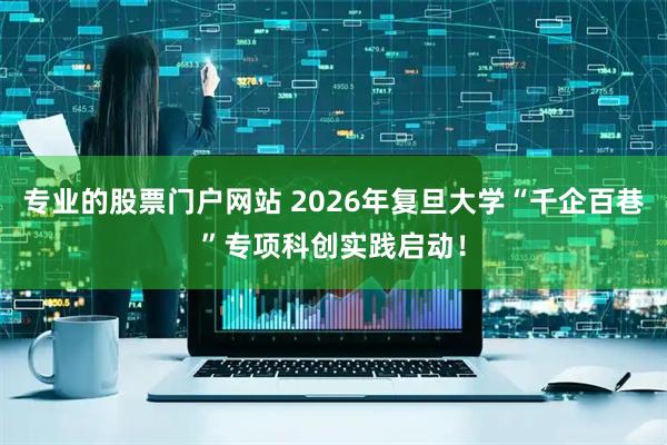 专业的股票门户网站 2026年复旦大学“千企百巷”专项科创实践启动！