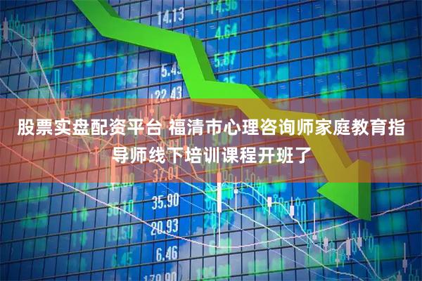 股票实盘配资平台 福清市心理咨询师家庭教育指导师线下培训课程开班了