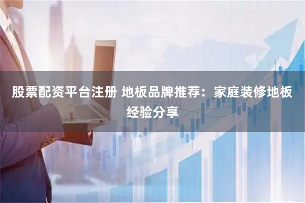 股票配资平台注册 地板品牌推荐：家庭装修地板经验分享
