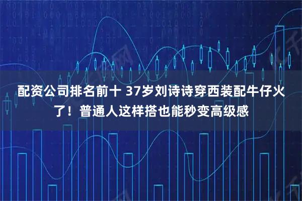 配资公司排名前十 37岁刘诗诗穿西装配牛仔火了！普通人这样搭也能秒变高级感