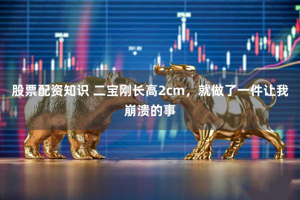 股票配资知识 二宝刚长高2cm，就做了一件让我崩溃的事