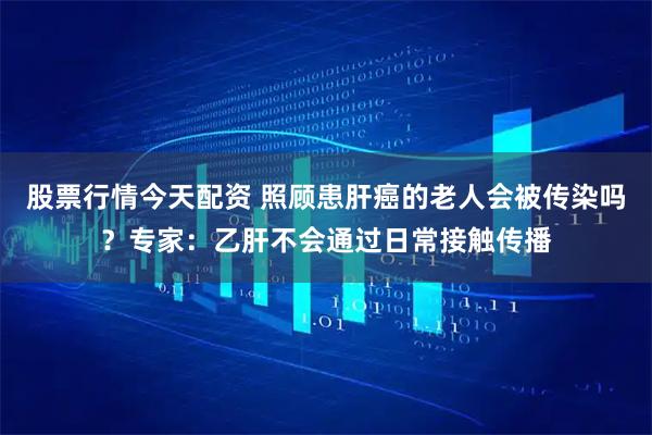 股票行情今天配资 照顾患肝癌的老人会被传染吗？专家：乙肝不会通过日常接触传播