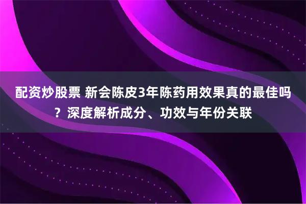 配资炒股票 新会陈皮3年陈药用效果真的最佳吗？深度解析成分、功效与年份关联