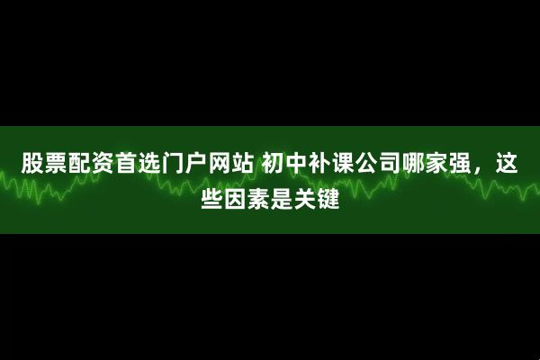 股票配资首选门户网站 初中补课公司哪家强，这些因素是关键