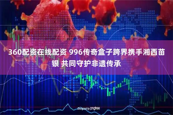 360配资在线配资 996传奇盒子跨界携手湘西苗银 共同守护非遗传承