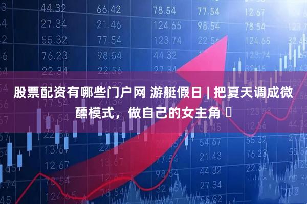 股票配资有哪些门户网 游艇假日 | 把夏天调成微醺模式，做自己的女主角 ️