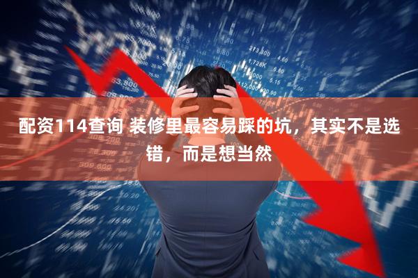 配资114查询 装修里最容易踩的坑，其实不是选错，而是想当然