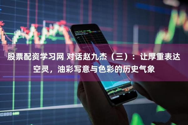 股票配资学习网 对话赵九杰（三）：让厚重表达空灵，油彩写意与色彩的历史气象