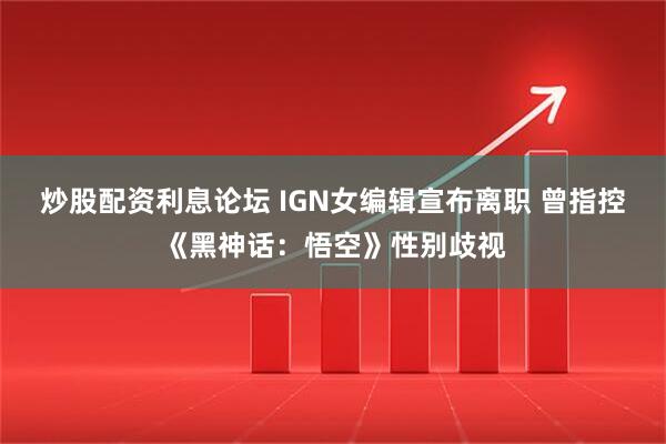 炒股配资利息论坛 IGN女编辑宣布离职 曾指控《黑神话：悟空》性别歧视