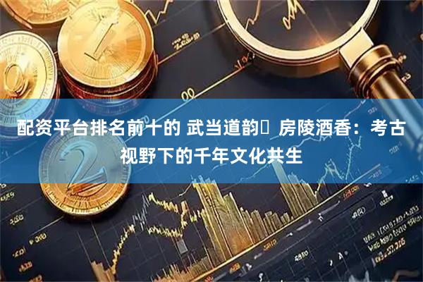 配资平台排名前十的 武当道韵・房陵酒香：考古视野下的千年文化共生