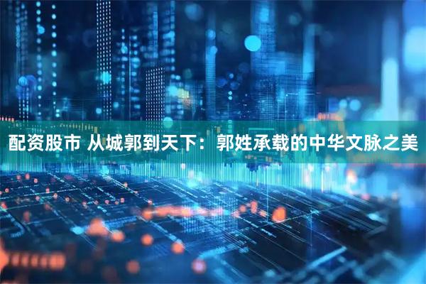 配资股市 从城郭到天下：郭姓承载的中华文脉之美