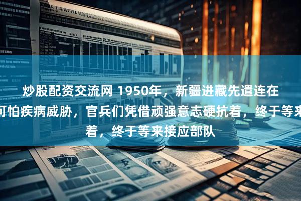 炒股配资交流网 1950年，新疆进藏先遣连在藏北遭遇可怕疾病威胁，官兵们凭借顽强意志硬抗着，终于等来接应部队
