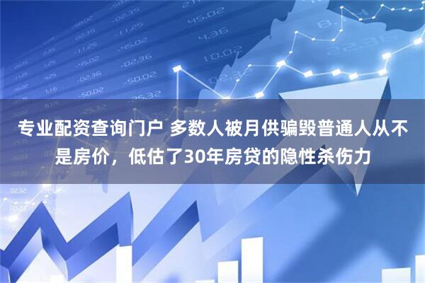 专业配资查询门户 多数人被月供骗毁普通人从不是房价，低估了30年房贷的隐性杀伤力