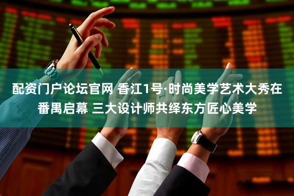 配资门户论坛官网 香江1号·时尚美学艺术大秀在番禺启幕 三大设计师共绎东方匠心美学
