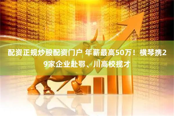 配资正规炒股配资门户 年薪最高50万！横琴携29家企业赴鄂、川高校揽才