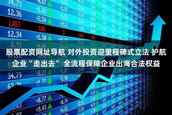 股票配资网址导航 对外投资迎里程碑式立法 护航企业“走出去” 全流程保障企业出海合法权益