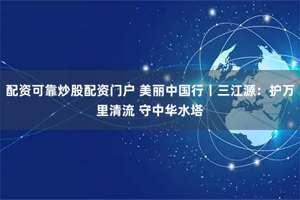 配资可靠炒股配资门户 美丽中国行丨三江源：护万里清流 守中华水塔